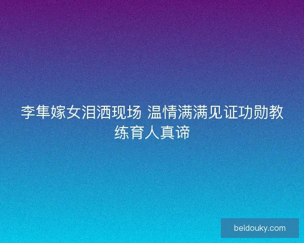 李隼嫁女泪洒现场 温情满满见证功勋教练育人真谛