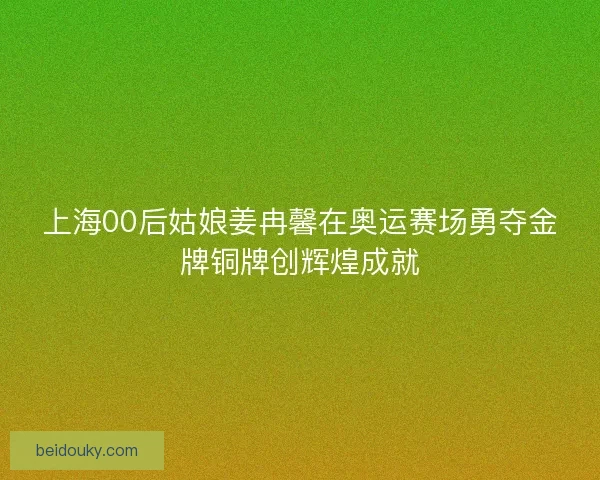 上海00后姑娘姜冉馨在奥运赛场勇夺金牌铜牌创辉煌成就