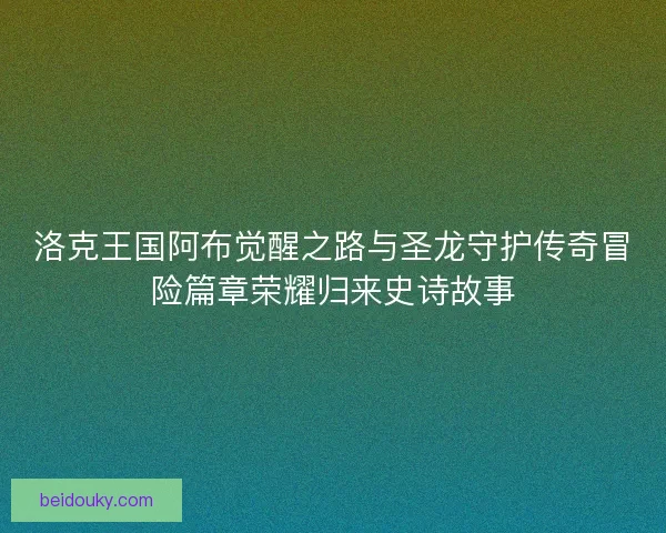 洛克王国阿布觉醒之路与圣龙守护传奇冒险篇章荣耀归来史诗故事