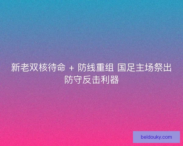 新老双核待命 + 防线重组 国足主场祭出防守反击利器