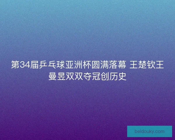 第34届乒乓球亚洲杯圆满落幕 王楚钦王曼昱双双夺冠创历史