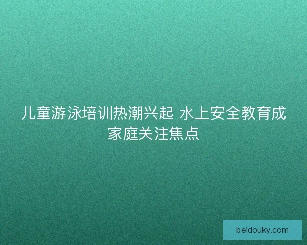 儿童游泳培训热潮兴起 水上安全教育成家庭关注焦点