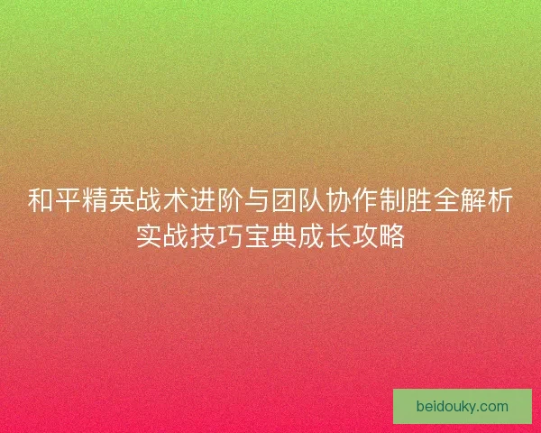 和平精英战术进阶与团队协作制胜全解析实战技巧宝典成长攻略