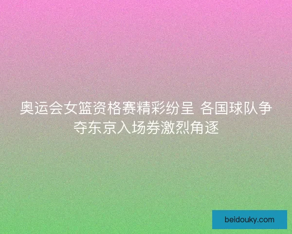 奥运会女篮资格赛精彩纷呈 各国球队争夺东京入场券激烈角逐