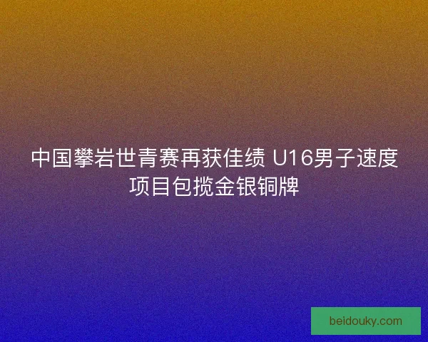 中国攀岩世青赛再获佳绩 U16男子速度项目包揽金银铜牌