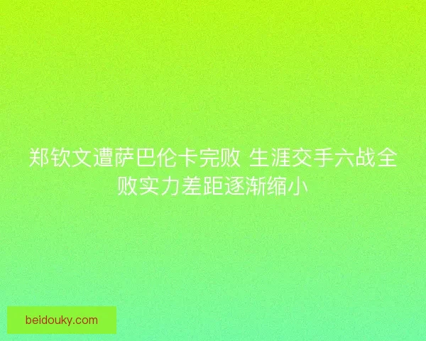 郑钦文遭萨巴伦卡完败 生涯交手六战全败实力差距逐渐缩小