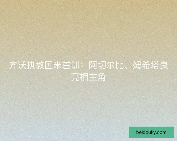 齐沃执教国米首训：阿切尔比、姆希塔良亮相主角