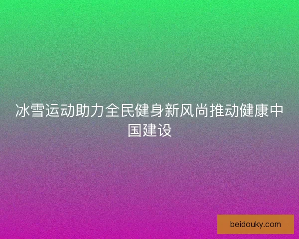 冰雪运动助力全民健身新风尚推动健康中国建设