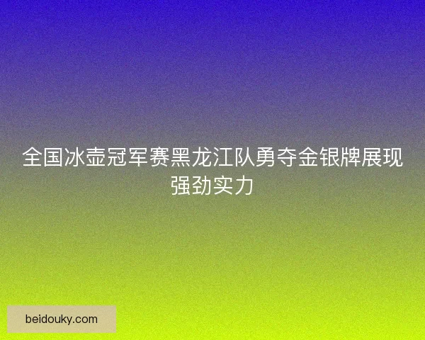 全国冰壶冠军赛黑龙江队勇夺金银牌展现强劲实力