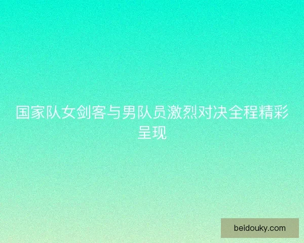 国家队女剑客与男队员激烈对决全程精彩呈现